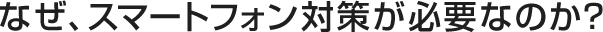 なぜ、スマートフォン対策が必要なのか?