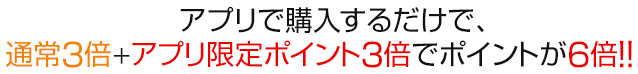 　アプリで購入するだけで、通常３倍＋アプリ限定ポイント３倍でポイントが6倍!!