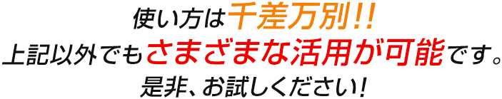 使い方は千差万別!!上記以外でもさまざまな活用が可能です。是非、お試しください！